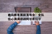 1xbet体育新闻-关于鹿岛鹿角赛前发布会：全队信心满满迎战阿尔希拉尔的信息
