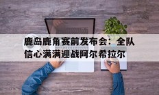 1xbet体育新闻-关于鹿岛鹿角赛前发布会：全队信心满满迎战阿尔希拉尔的信息