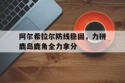1xbet体育教练-阿尔希拉尔防线稳固，力拼鹿岛鹿角全力拿分的简单介绍