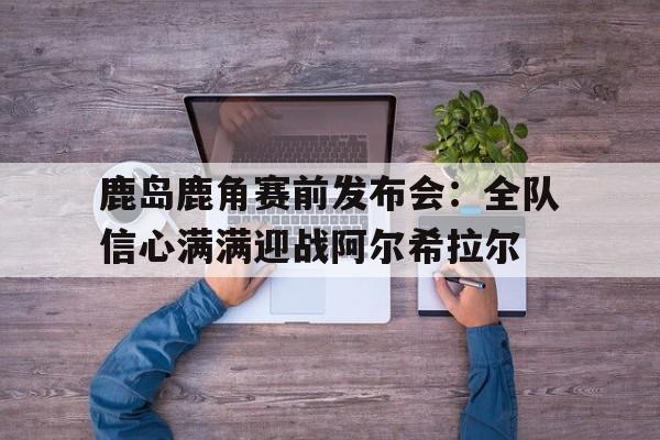 关于鹿岛鹿角赛前发布会：全队信心满满迎战阿尔希拉尔的信息